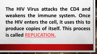 The HIV Virus attacks the CD4 and
weakens the immune system. Once
the HIV enters the cell, it uses this to
produce copies of itself. This process
is called REPLICATION.
 