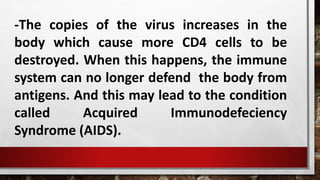 -The copies of the virus increases in the
body which cause more CD4 cells to be
destroyed. When this happens, the immune
system can no longer defend the body from
antigens. And this may lead to the condition
called Acquired Immunodefeciency
Syndrome (AIDS).
 