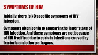 SYMPTOMS OF HIV
Symptoms often begin to appear in the latter stage of
HIV infection. And these symptoms are not because
of HIV itself but due to certain infections caused by
bacteria and other pathogens.
Initially, there is NO specific symptoms of HIV
infection.
 