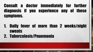 Consult a doctor immediately for further
diagnosis if you experience any of these
symptoms.
1. Daily fever of more than 2 weeks/night
sweats
2. Tubercolosis/Pnuemonia
 