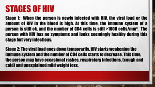 STAGES OF HIV
Stage 1: When the person is newly infected with HIV, the viral load or the
amount of HIV in the blood is high. At this time, the immune system of a
person is still ok, and the number of CD4 cells is still >1000 cells/mm3
. The
person with HIV has no symptoms and looks seemingly healthy during this
stage but very infectious.
Stage 2: The viral load goes down temporarily. HIV starts weakening the
immune system and the number of CD4 cells starts to decrease. This time,
the person may have occasional rashes, respiratory infections, (cough and
cold) and unexplained mild weight loss,
 