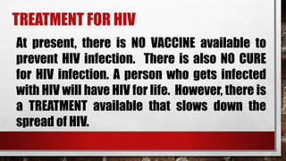 TREATMENT FOR HIV
At present, there is NO VACCINE available to
prevent HIV infection. There is also NO CURE
for HIV infection. A person who gets infected
with HIV will have HIV for life. However, there is
a TREATMENT available that slows down the
spread of HIV.
 