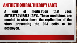 ANTIRETROVIRAL THERAPY (ART)
A kind of medication that uses
ANTIRETROVIRALS (ARV). These medicines are
needed to slow down the replication of the
virus, preventing the CD4 cells to be
destroyed.
 