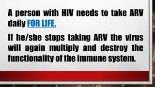 A person with HIV needs to take ARV
daily FOR LIFE.
If he/she stops taking ARV the virus
will again multiply and destroy the
functionality of the immune system.
 