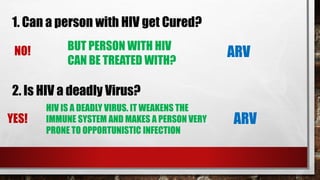 1. Can a person with HIV get Cured?
NO! BUT PERSON WITH HIV
CAN BE TREATED WITH?
ARV
2. Is HIV a deadly Virus?
YES!
HIV IS A DEADLY VIRUS. IT WEAKENS THE
IMMUNE SYSTEM AND MAKES A PERSON VERY
PRONE TO OPPORTUNISTIC INFECTION
ARV
 