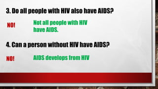 3. Do all people with HIV also have AIDS?
NO! Not all people with HIV
have AIDS.
4. Can a person without HIV have AIDS?
NO! AIDS develops from HIV
 