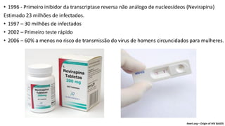 • 1996 - Primeiro inibidor da transcriptase reversa não análogo de nucleosídeos (Nevirapina)
Estimado 23 milhões de infectados.
• 1997 – 30 milhões de infectados
• 2002 – Primeiro teste rápido
• 2006 – 60% a menos no risco de transmissão do virus de homens circuncidados para mulheres.
Avert.org – Origin of HIV &AIDS
 