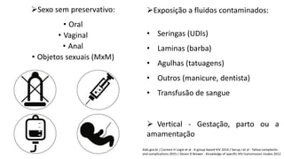 Sexo sem preservativo:
• Oral
• Vaginal
• Anal
• Objetos sexuais (MxM)
Aids.gov.br / Carmen H Logie et al - A group-based HIV 2014 / Serup J et al - Tattoo complaints
and complications 2015 / Devon D Brewer - Knowledge of specific HIV transmission modes 2012
Exposição a fluidos contaminados:
• Seringas (UDIs)
• Laminas (barba)
• Agulhas (tatuagens)
• Outros (manicure, dentista)
• Transfusão de sangue
 Vertical - Gestação, parto ou a
amamentação
 
