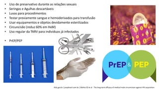 • Uso de preservativo durante as relações sexuais
• Seringas e Agulhas descartáveis
• Luvas para procedimentos
• Testar previamente sangue e hemoderivados para transfusão
• Usar equipamentos e objetos devidamente esterilizados
• Circuncisão (reduz 60% em HxM)
• Uso regular da TARV para indivíduos já infectados
• PrEP/PEP
Aids.gov.br / prepbrasil.com.br / Mehta SD et al - The long-term efficacy of medical male circumcision against HIV acquisition
 