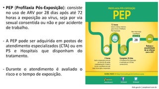 • PEP (Profilaxia Pós-Exposição): consiste
no uso de ARV por 28 dias após até 72
horas a exposição ao vírus, seja por via
sexual consentida ou não e por acidente
de trabalho.
- A PEP pode ser adquirida em postos de
atendimento especializados (CTA) ou em
PS e Hospitais que disponham do
tratamento.
- Durante o atendimento é avaliado o
risco e o tempo de exposição.
Aids.gov.br / prepbrasil.com.br
 