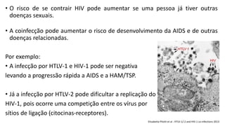 • O risco de se contrair HIV pode aumentar se uma pessoa já tiver outras
doenças sexuais.
• A coinfecção pode aumentar o risco de desenvolvimento da AIDS e de outras
doenças relacionadas.
Por exemplo:
• A infecção por HTLV-1 e HIV-1 pode ser negativa
levando a progressão rápida a AIDS e a HAM/TSP.
• Já a infecção por HTLV-2 pode dificultar a replicação do
HIV-1, pois ocorre uma competição entre os vírus por
sítios de ligação (citocinas-receptores).
Elisabetta Pilotti et al - HTLV-1/-2 and HIV-1 co-infections 2013
 