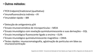 • Outros métodos:
PCR Endpoint/tradicional (qualitativo)
Imunofluorescência indireta – IFI
Imunoblot rápido – IBR
Detecção de antigenémia p24
Ensaio imunoenzimático de micropartículas – MEIA
Ensaio imunológico com revelação quimioluminescente e suas derivações – EQL
Ensaio imunológico fluorescente ligado a enzima – ELFA
Ensaio imunológico quimioluminescente magnético – CMIA
Testes rápidos: imunocromatografia, aglutinação de partículas em látex ou
imunoconcentração
Diagnóstico do HIV/AIDS - Treinamento de Realização de Testes Rápidos para Triagem da Sífilis e Diagnóstico da Infecção pelo HIV
 
