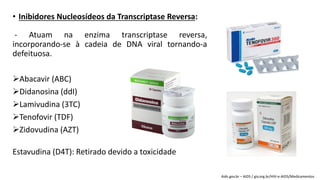 • Inibidores Nucleosídeos da Transcriptase Reversa:
- Atuam na enzima transcriptase reversa,
incorporando-se à cadeia de DNA viral tornando-a
defeituosa.
Abacavir (ABC)
Didanosina (ddI)
Lamivudina (3TC)
Tenofovir (TDF)
Zidovudina (AZT)
Estavudina (D4T): Retirado devido a toxicidade
Aids.gov.br – AIDS / giv.org.br/HIV-e-AIDS/Medicamentos
 