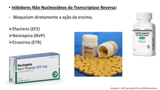 • Inibidores Não Nucleosídeos da Transcriptase Reversa:
- Bloqueiam diretamente a ação da enzima.
Efavirenz (EFZ)
Nevirapina (NVP)
Etravirina (ETR)
Aids.gov.br – AIDS / giv.org.br/HIV-e-AIDS/Medicamentos
 