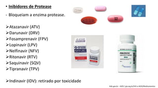• Inibidores de Protease
- Bloqueiam a enzima protease.
Atazanavir (ATV)
Darunavir (DRV)
Fosamprenavir (FPV)
Lopinavir (LPV)
Nelfinavir (NFV)
Ritonavir (RTV)
Saquinavir (SQV)
Tipranavir (TPV)
Indinavir (IDV): retirado por toxicidade
Aids.gov.br – AIDS / giv.org.br/HIV-e-AIDS/Medicamentos
 