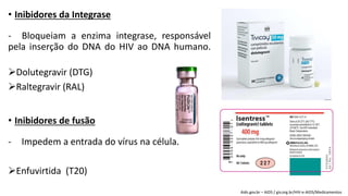 • Inibidores da Integrase
- Bloqueiam a enzima integrase, responsável
pela inserção do DNA do HIV ao DNA humano.
Dolutegravir (DTG)
Raltegravir (RAL)
• Inibidores de fusão
- Impedem a entrada do vírus na célula.
Enfuvirtida (T20)
Aids.gov.br – AIDS / giv.org.br/HIV-e-AIDS/Medicamentos
 