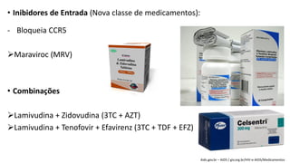 • Inibidores de Entrada (Nova classe de medicamentos):
- Bloqueia CCR5
Maraviroc (MRV)
• Combinações
Lamivudina + Zidovudina (3TC + AZT)
Lamivudina + Tenofovir + Efavirenz (3TC + TDF + EFZ)
Aids.gov.br – AIDS / giv.org.br/HIV-e-AIDS/Medicamentos
 