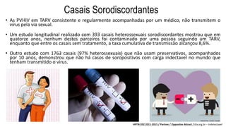 Casais Sorodiscordantes
• As PVHIV em TARV consistente e regularmente acompanhadas por um médico, não transmitem o
vírus pela via sexual.
• Um estudo longitudinal realizado com 393 casais heterossexuais sorodiscordantes mostrou que em
quatorze anos, nenhum destes parceiros foi contaminado por uma pessoa seguindo um TARV,
enquanto que entre os casais sem tratamento, a taxa cumulativa de transmissão alcançou 8,6%.
• Outro estudo com 1763 casais (97% heterossexuais) que não usam preservativos, acompanhados
por 10 anos, demonstrou que não há casos de soropositivos com carga indectavel no mundo que
tenham transmitido o virus.
HPTN 052 2011-2015 / Partner / Opposites Attract / Giv.org.br – Indetectavel
 