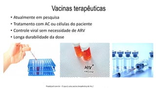 Vacinas terapêuticas
• Atualmente em pesquisa
• Tratamento com AC ou células do paciente
• Controle viral sem necessidade de ARV
• Longa durabilidade da dose
Prepbrasil.com.br – O que é uma vacina terapêutica de hiv /
 