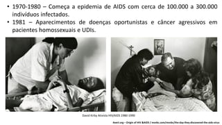 • 1970-1980 – Começa a epidemia de AIDS com cerca de 100.000 a 300.000
indivíduos infectados.
• 1981 – Aparecimentos de doenças oportunistas e câncer agressivos em
pacientes homossexuais e UDIs.
Avert.org – Origin of HIV &AIDS / msnbc.com/msnbc/the-day-they-discovered-the-aids-virus
David Kirby Ativista HIV/AIDS 1980-1990
 