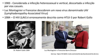 • 1983 - Considerada a infecção heterossexual e vertical, descartada a infecção
por vias casuais.
• Luc Montagnier e Francoise descobrem um novo virus denominado LAV
(Lymphadenopathy-Associated Virus)
• 1984 – O HIV (LAV) é erroneamente descrito como HTLV-3 por Robert Gallo
Dr. Robert Gallo 1984 Luc Montagnier e Francoise Barre-Sinoussi
Avert.org – Origin of HIV &AIDS / msnbc.com/msnbc/the-day-they-discovered-the-aids-virus
 
