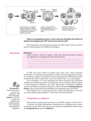 w
w
w
.interaulaclube.com
.br
12
A U L A
Quais as conseqüências para o nosso corpo da utilização das células doQuais as conseqüências para o nosso corpo da utilização das células doQuais as conseqüências para o nosso corpo da utilização das células doQuais as conseqüências para o nosso corpo da utilização das células doQuais as conseqüências para o nosso corpo da utilização das células do
sistema imunológico pelo HIV durante seu ciclo de vida?sistema imunológico pelo HIV durante seu ciclo de vida?sistema imunológico pelo HIV durante seu ciclo de vida?sistema imunológico pelo HIV durante seu ciclo de vida?sistema imunológico pelo HIV durante seu ciclo de vida?
Para responder a essa pergunta é preciso recordar o que vimos na Aula 4
sobre o funcionamento do sistema imunológico.
Exercício 1Exercício 1Exercício 1Exercício 1Exercício 1
Volte à Aula 4 e escreva a seguir o nome das células que fazem a defesa
do organismo e que papel elas têm nesse processo.
..................................................................................................................................
..................................................................................................................................
..................................................................................................................................
..................................................................................................................................
..................................................................................................................................
O HIV não ataca todas as células que você citou. Ataca somente
os linfócitos T, responsáveis por detectar a forma dos microrganismos invaso-
res e ordenar o ataque. Daí, podemos concluir que quando o HIV entra em ação
as defesas do nosso corpo ficam como um exército sem o seu estrategista.
Se as bactérias e os vírus causadores de outras doenças não encontram
resistência ou defesa por parte do organismo, eles se instalam, dando origem
a várias doenças e sintomas, tais como tuberculose, candidíase (sapinho),
sarcoma de Kaposi (um tipo de câncer) etc. São as chamadas doençasdoençasdoençasdoençasdoenças oportu-oportu-oportu-oportu-oportu-
nistasnistasnistasnistasnistas, pois se aproveitam da debilidade do organismo para se instalar.
Na verdade, não é a Aids que provoca a morte do indivíduo e sim uma
ou várias doenças oportunistas. A Aids mata de forma indireta.
Soropositivo ou aidético?
Nem todas as pessoas que contraem o vírus HIV chegam a desenvolver
a doença. Ele pode permanecer adormecido no organismo por meses
ou até por vários anos. Isso faz com que haja uma quantidade muito maior
de soropositivossoropositivossoropositivossoropositivossoropositivos do que de aidéticosaidéticosaidéticosaidéticosaidéticos.
Exercícios
Soropositivo -
indivíduo que tem o
vírus em seu
organismo, mas
não está doente.
Aidético - indivíduo
doente, que
apresenta um
enfraquecimento
muito acentuado
das defesas do
organismo.
 