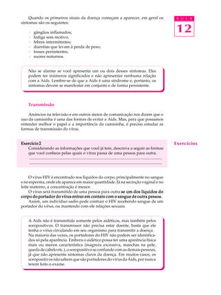 w
w
w
.interaulaclube.com
.br
12
A U L AQuando os primeiros sinais da doença começam a aparecer, em geral os
sintomas são os seguintes:
· gânglios inflamados;
· fadiga sem motivo;
· febres intermitentes;
· diarréias que levam à perda de peso;
· tosses persistentes;
· suores noturnos.
Não se alarme se você apresenta um ou dois desses sintomas. Eles
podem ter inúmeros significados e não apresentar nenhuma relação
com a Aids. Lembre-se de que a Aids é uma síndrome e, portanto, os
sintomas devem se manifestar em conjunto e de forma persistente.
Transmissão
Anúncios na televisão e em outros meios de comunicação nos dizem que o
uso da camisinha é uma das formas de evitar a Aids. Mas, para que possamos
entender melhor o papel e a importância da camisinha, é preciso estudar as
formas de transmissão do vírus.
Exercício 2Exercício 2Exercício 2Exercício 2Exercício 2
Considerando as informações que você já tem, descreva a seguir as formas
que você conhece pelas quais o vírus passa de uma pessoa para outra.
..................................................................................................................................
..................................................................................................................................
O vírus HIV é encontrado nos líquidos do corpo, principalmente no sangue
e no esperma, onde ele aparece em maior quantidade. Já na secreção vaginal e no
leite materno, a concentração é menor.
O vírus será transmitido de uma pessoa para outra se um dos líquidos dose um dos líquidos dose um dos líquidos dose um dos líquidos dose um dos líquidos do
corpo do portador do vírus entrar em contato com o sangue de outra pessoa.corpo do portador do vírus entrar em contato com o sangue de outra pessoa.corpo do portador do vírus entrar em contato com o sangue de outra pessoa.corpo do portador do vírus entrar em contato com o sangue de outra pessoa.corpo do portador do vírus entrar em contato com o sangue de outra pessoa.
Assim, um indivíduo sadio pode contrair o HIV recebendo sangue de um
portador do vírus, ou mantendo com ele relações sexuais.
A Aids não é transmitida somente pelos aidéticos, mas também pelos
soropositivos. O transmissor não precisa estar doente, basta que ele
tenha o vírus circulando em seu organismo para transmitir a doença.
Na maioria das vezes, os portadores do HIV não podem ser identifica-
dos só pela aparência. Embora o aidético possa ter uma aparência física
mais ou menos característica (magreza excessiva, manchas na pele,
quedadecabeloetc.),osoropositivoseconfundecomasdemaispessoas,
já que não apresenta sintomas claros da doença. Em muitos casos, os
soropositivosnãosabemquesãoportadoresdovírusdaAids,pornunca
terem feito o exame.
Exercícios
 