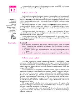 w
w
w
.interaulaclube.com
.br
12
A U L A A transmissão ocorre principalmente pelo contato sexual. Há três formas
principais e vamos abordá-las separadamente.
Relação sexual anal
Pode ser heterossexual (entre um homem e uma mulher) ou homossexual
(entre dois homens). Neste tipo de relação, as chances de contágio são grandes
porque a mucosamucosamucosamucosamucosa que recobre o ânus é frágil e não está preparada para o atrito
entre o ânus e o pênis durante a penetração. Este atrito pode provocar cortes
microscópicos.
Quando o portador do vírus é o indivíduo passivopassivopassivopassivopassivo (que é penetrado),
a transmissão se dará se o vírus sair pelos cortes produzidos na penetração,
podendo então penetrar no corpo do parceiro através de pequenos ferimentos
no pênis.
Supondo que o indivíduo que penetra - ativoativoativoativoativo - seja portador do HIV, este
será ejaculado no ânus de sua (seu) parceira (o) juntamente com o esperma,
podendo penetrar através dos cortes.
A mucosa do ânus tem também grande capacidade de absorção. Assim,
o vírus poderá ser absorvido pela mucosa e alcançar o sangue do indivíduo que
é penetrado - passivo.
Exercício 3Exercício 3Exercício 3Exercício 3Exercício 3
Com base nas informações dos últimos parágrafos, para quem você acha
que a relação sexual anal pode apresentar um risco maior? Assinale
a resposta correta:
( ) Para o passivo que mantém relações com um parceiro portador do
vírus.
( ) Para o ativo que mantém relações com um parceiro portador do vírus.
Relação sexual vaginal
A vagina possui uma mucosa mais preparada para a penetração. É mais
resistente, sofre lubrificação e seu grau de absorção é menor. Entretanto, na
mucosa vaginal também podem ocorrer pequenos ferimentos durante a pene-
tração, por onde poderão entrar os vírus presentes no esperma ejaculado por
um portador do HIV.
Não é só a mucosa da vagina que sofre ferimentos, o pênis também pode
ser vítima do atrito. A secreção vaginal de uma mulher portadora do HIV
não tem tantos vírus como o esperma de um homem também portador.
Ainda assim, o homem que mantém relações com uma mulher portadora
também tem chance de se contaminar. A contaminação pode ocorrer quan-
do a secreção vaginal, ou o sangue liberado por ferimentos presentes na
parede da vagina, entra em contato com o sangue do homem, através de
ferimentos no pênis.
Na relação sexual vaginal, o pênis, assim como a mucosa da vagina, sofre
menos atrito do que na relação anal, já que a lubrificação e a dilatação da vagina
são mais eficientes, facilitando a penetração.
Como o sangue contém maior quantidade de vírus do que a secreção
vaginal, se a mulher portadora estiver menstruada, as chances de contágio
poderão aumentar.
A mucosa é o
tecido de
revestimento
interno do
organismo. É mais
delicada do que a
pele e produz
muco, que a
mantém sempre
úmida.
Exercícios
 