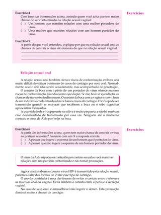 w
w
w
.interaulaclube.com
.br
12
A U L AExercício 4Exercício 4Exercício 4Exercício 4Exercício 4
Com base nas informações acima, assinale quem você acha que tem maior
chance de ser contaminado na relação sexual vaginal:
( ) Um homem que mantém relações com uma mulher portadora do
vírus.
( ) Uma mulher que mantém relações com um homem portador do
vírus.
Exercício 5Exercício 5Exercício 5Exercício 5Exercício 5
A partir do que você entendeu, explique por que na relação sexual anal as
chances de contrair o vírus são maiores do que na relação sexual vaginal.
..................................................................................................................................
..................................................................................................................................
..................................................................................................................................
Relação sexual oral
A relação sexual oral também oferece riscos de contaminação, embora seja
muito difícil identificar o número de casos de contágio por sexo oral. Normal-
mente, o sexo oral não ocorre isoladamente, mas acompanhado de penetração.
O contato da boca com o pênis de um portador do vírus oferece maiores
riscos de contaminação quando ocorre ejaculação. Se não houver ejaculação, as
chances de transmissão diminuem. O contato da boca com a vagina e com o ânus
deumindivíduocontaminadooferecebaixosriscosdecontágio.Ovíruspodeser
transmitido quando as mucosas que recobrem a boca ou o tubo digestivo
apresentam ferimentos.
A quantidade de vírus presente na saliva é muito pequena, e não há nenhum
caso documentado de transmissão por essa via. Ninguém até o momento
contraiu o vírus da Aids por beijo na boca.
Exercício 6Exercício 6Exercício 6Exercício 6Exercício 6
A partir das informações acima, quem tem maior chance de contrair o vírus
ao praticar sexo oral? Assinale com um X a resposta correta:
( ) A pessoa que ingere o esperma de um homem que é portador do vírus.
( ) A pessoa que não ingere o esperma de um homem portador do vírus.
OvírusdaAidssópodesercontraídoporcontatosexualsevocêmantiver
relações com um parceiro contaminado e não tomar precauções.
Agora que já sabemos como o vírus HIV é transmitido pela relação sexual,
podemos falar das formas de evitar esse tipo de contágio.
O uso da camisinha é uma das formas de evitar o contato entre o sêmen e
as mucosas anal ou vaginal. Evita também o contato entre o pênis e a secreção
vaginal.
No caso de sexo oral, é aconselhável não ingerir o sêmen. Esta precaução
diminui muito a chance de contágio.
Exercícios
Exercícios
 