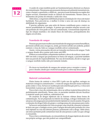 w
w
w
.interaulaclube.com
.br
12
A U L A A saúde do corpo também pode ser fundamental para diminuir as chances
decontaminação.Naspessoasquepossuemdoençassexualmentetransmissíveis,
como o herpes, a gonorréia, a sífilis etc., que provocam ferimentos na região dos
órgãos sexuais, aumentam muito as chances de transmissão. Nesses casos, os
ferimentos são portas de entrada e saída dos vírus.
Alémdisso,oorganismodebilitadopropiciaainstalaçãodovíruscommaior
facilidade. Para prevenir-se, o melhor é evitar o sexo em caso de doença ou
debilidade do organismo.
É preciso salientar que uma série de fatores contribuem para a maior ou
menor possibilidade de contágio. A pessoa que mantém relações sexuais com
um portador do vírus pode ou não ser contaminada. A transmissão depende do
tipo de relação mantida e do estado físico do indivíduo, principalmente dos
órgãos envolvidos.
Transfusão de sangue
Pessoasqueprecisamreceberumatransfusãodesangueporseremhemofílicas,
por terem sofrido uma cirurgia ou, ainda, por terem sofrido um acidente, podem
contrair o vírus da Aids se o sangue recebido estiver contaminado.
Assim, várias precauções devem ser tomadas nos bancos de sangue. Todo
o sangue doado deve passar pelo teste anti-HIV.
Embora as autoridades competentes tenham o dever de realizar o teste anti-
HIV em todo o sangue que permanece no banco de sangue, o paciente também
tem sua parcela de responsabilidade. No caso de transfusão, ele deve exigir que
o sangue recebido tenha sido previamente testado.
Os riscos na transfusão de sangue são sempre para o receptor e nunca
para o doador, desde que o material usado para a coleta seja descartável.
Material contaminado
Outra forma de contrair o vírus HIV é pelo uso de agulhas, seringas ou
materiais cirúrgicos contaminados - o resto de sangue deixado nesses materiais
pode conter o vírus. Se houver reutilização sem esterilização prévia, o vírus será
transmitido à pessoa que reutilizar o material.
Para evitar o risco de contaminação, deve-se utilizar material descartável ou
perfeitamente esterilizado. Nesse caso, os pacientes também devem fiscalizar
o material usado por médicos, enfermeiros etc.
Os usuários de drogas injetáveis são as maiores vítimas dessa forma de
contaminação. Ao ser preparada no interior da seringa, a droga é misturada com
umpoucodesangueparaserposteriormenteinjetadanaveiadousuário.Emgeral,
o consumo da droga é feito em grupo e a seringa passa de uma pessoa para outra.
Se houver um portador do vírus no grupo, esse ritual de consumo certamen-
te fará com que o contágio ocorra, pois o sangue deixado pelo portador do vírus
será injetado na veia das demais pessoas, juntamente com a droga. Além disso,
um único portador pode contaminar mais de uma pessoa a cada vez que a droga
é consumida.
Para evitar a contaminação, os consumidores de drogas injetáveis devem ter
sua própria seringa, que não poderá ser compartilhada.
 