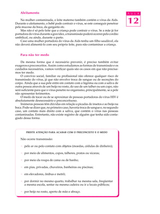 w
w
w
.interaulaclube.com
.br
12
A U L AAleitamento
Na mulher contaminada, o leite materno também contém o vírus da Aids.
Durante o aleitamento, o bebê pode contrair o vírus, se este conseguir penetrar
pela mucosa da boca, da garganta etc.
Mas não é só pelo leite que a criança pode contrair o vírus. Se a mãe já for
portadoradovírusduranteagravidez,atransmissãopoderáocorrerpelocordão
umbilical, ou ainda, durante o parto.
Caso uma mulher portadora do vírus da Aids tenha um filho saudável, ela
não deverá alimentá-lo com seu próprio leite, para não contaminar a criança.
Para não ter medo
Da mesma forma que é necessário prevenir, é preciso também evitar
exageros e preconceitos. Assim como estudamos as formas de transmissão e os
cuidados necessários, vamos verificar quais são os casos em que não precisa-
mos ter medo.
O convívio social, familiar ou profissional não oferece qualquer risco de
transmissão do vírus, já que não envolve troca de sangue ou de secreções do
corpo. Ainda que a sua pele entre em contato com a lágrima ou com a saliva de
outra pessoa através de um beijo no rosto, do uso de um talher ou um copo, não
será suficiente para que o vírus penetre no organismo, principalmente, se a pele
não apresentar ferimentos.
O medo de tocar ou de se aproximar de pessoas portadoras do vírus HIV é
absolutamente desnecessário e preconceituoso.
Inúmeras pessoas têm dúvidas em relação a picadas de insetos e ao beijo na
boca. Pode-se dizer que, no primeiro caso, haveria troca de sangue e, no segundo
caso, um contato mais direto com a saliva, que contém o vírus nas pessoas
contaminadas. Entretanto, não existe registro de alguém que tenha sido conta-
giado dessa forma.
PRESTEPRESTEPRESTEPRESTEPRESTE ATENÇÃOATENÇÃOATENÇÃOATENÇÃOATENÇÃO PARAPARAPARAPARAPARA ACABARACABARACABARACABARACABAR COMCOMCOMCOMCOM OOOOO PRECONCEITOPRECONCEITOPRECONCEITOPRECONCEITOPRECONCEITO EEEEE OOOOO MEDOMEDOMEDOMEDOMEDO
Não ocorre transmissão:
· pelo ar ou pelo contato com objetos (moedas, cédulas de dinheiro);
· por meio de alimentos, copos, talheres, pratos ou xícaras;
· por meio da roupa de cama ou de banho;
· em pias, privadas, chuveiros, banheiras ou piscinas;
· em elevadores, ônibus e metrô;
· por dormir no mesmo quarto, trabalhar na mesma sala, freqüentar
a mesma escola, sentar na mesma cadeira ou ir a locais públicos;
· por beijo no rosto, aperto de mão e abraço.
 
