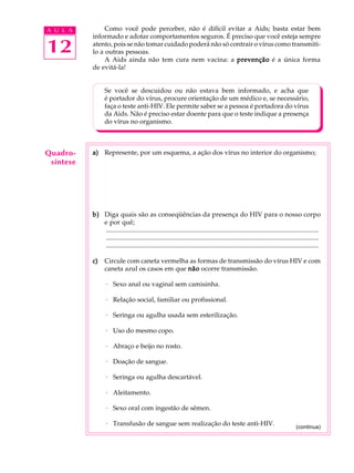 w
w
w
.interaulaclube.com
.br
12
A U L A Como você pode perceber, não é difícil evitar a Aids; basta estar bem
informado e adotar comportamentos seguros. É preciso que você esteja sempre
atento, pois se não tomar cuidado poderá não só contrair o vírus como transmiti-
lo a outras pessoas.
A Aids ainda não tem cura nem vacina: a prevençãoprevençãoprevençãoprevençãoprevenção é a única forma
de evitá-la!
Se você se descuidou ou não estava bem informado, e acha que
é portador do vírus, procure orientação de um médico e, se necessário,
faça o teste anti-HIV. Ele permite saber se a pessoa é portadora do vírus
da Aids. Não é preciso estar doente para que o teste indique a presença
do vírus no organismo.
a)a)a)a)a) Represente, por um esquema, a ação dos vírus no interior do organismo;
b)b)b)b)b) Diga quais são as conseqüências da presença do HIV para o nosso corpo
e por quê;
..................................................................................................................................
..................................................................................................................................
..................................................................................................................................
c)c)c)c)c) Circule com caneta vermelha as formas de transmissão do vírus HIV e com
caneta azul os casos em que nãonãonãonãonão ocorre transmissão.
· Sexo anal ou vaginal sem camisinha.
· Relação social, familiar ou profissional.
· Seringa ou agulha usada sem esterilização.
· Uso do mesmo copo.
· Abraço e beijo no rosto.
· Doação de sangue.
· Seringa ou agulha descartável.
· Aleitamento.
· Sexo oral com ingestão de sêmen.
· Transfusão de sangue sem realização do teste anti-HIV.
Quadro-
síntese
(continua)
 