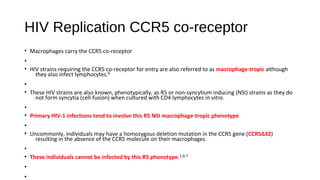 • Macrophages carry the CCR5 co-receptor
•
• HIV strains requiring the CCR5 co-receptor for entry are also referred to as macrophage-tropic although
they also infect lymphocytes.6
•
• These HIV strains are also known, phenotypically, as R5 or non-syncytium inducing (NSI) strains as they do
not form syncytia (cell-fusion) when cultured with CD4 lymphocytes in vitro.
•
• Primary HIV-1 infections tend to involve this R5 NSI macrophage-tropic phenotype
•
• Uncommonly, individuals may have a homozygous deletion mutation in the CCR5 gene (CCR5Δ32)
resulting in the absence of the CCR5 molecule on their macrophages.
•
• These individuals cannot be infected by this R5 phenotype.1,6,7
•
•
HIV Replication CCR5 co-receptor
 