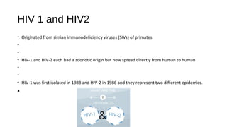 HIV 1 and HIV2
• Originated from simian immunodeficiency viruses (SIVs) of primates
•
•
• HIV-1 and HIV-2 each had a zoonotic origin but now spread directly from human to human.
•
•
• HIV-1 was first isolated in 1983 and HIV-2 in 1986 and they represent two different epidemics.
•
 