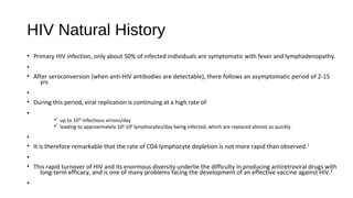 HIV Natural History
• Primary HIV infection, only about 50% of infected individuals are symptomatic with fever and lymphadenopathy.
•
• After seroconversion (when anti-HIV antibodies are detectable), there follows an asymptomatic period of 2-15
yrs
•
• During this period, viral replication is continuing at a high rate of
•
ü up to 1010 infectious virions/day
ü leading to approximately 108-109 lymphocytes/day being infected, which are replaced almost as quickly.
•
• It is therefore remarkable that the rate of CD4 lymphocyte depletion is not more rapid than observed.1
•
• This rapid turnover of HIV and its enormous diversity underlie the difficulty in producing antiretroviral drugs with
long-term efficacy, and is one of many problems facing the development of an effective vaccine against HIV.8
•
 