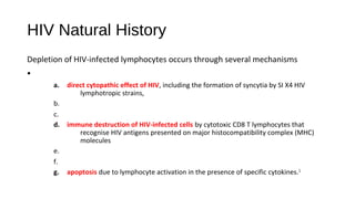 HIV Natural History
Depletion of HIV-infected lymphocytes occurs through several mechanisms
•
a. direct cytopathic effect of HIV, including the formation of syncytia by SI X4 HIV
lymphotropic strains,
b.
c.
d. immune destruction of HIV-infected cells by cytotoxic CD8 T lymphocytes that
recognise HIV antigens presented on major histocompatibility complex (MHC)
molecules
e.
f.
g. apoptosis due to lymphocyte activation in the presence of specific cytokines.1
 