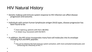 HIV Natural History
• Genetic makeup and immune system response to HIV infection can affect disease
progression and outcome.
•
• Individuals with certain human lymphocyte antigen (HLA) types, disease progression has
been found to be:
•
ümore rapid (e.g. patients with HLA-1 B8 DR3)
üor slower (e.g. Caucasians with HLA B27)
•
• In addition, the HIV virion incorporates many host-cell molecules into its envelope
including HLA and MHC peptides
ü
ümay act to enhance the host immune system activation, with more activated lymphocytes and
enhancing the infectivity of HIV.1,6
•
 