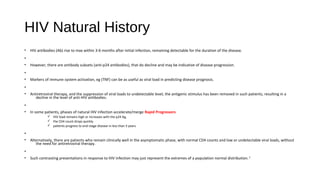 HIV Natural History
• HIV antibodies (Ab) rise to max within 3-6 months after initial infection, remaining detectable for the duration of the disease.
•
• However, there are antibody subsets (anti-p24 antibodies), that do decline and may be indicative of disease progression.
•
• Markers of immune system activation, eg (TNF) can be as useful as viral load in predicting disease prognosis.
•
• Antiretroviral therapy, and the suppression of viral loads to undetectable level, the antigenic stimulus has been removed in such patients, resulting in a
decline in the level of anti-HIV antibodies.
•
• In some patients, phases of natural HIV infection accelerate/merge Rapid Progressors
ü HIV load remains high or increases with the p24 Ag,
ü the CD4 count drops quickly
ü patients progress to end-stage disease in less than 5 years
•
• Alternatively, there are patients who remain clinically well in the asymptomatic phase, with normal CD4 counts and low or undetectable viral loads, without
the need for antiretroviral therapy.
•
• Such contrasting presentations in response to HIV infection may just represent the extremes of a population normal distribution.1
 