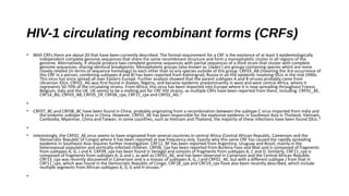 HIV-1 circulating recombinant forms (CRFs)
• With CRFs there are about 20 that have been currently described. The formal requirement for a CRF is the existence of at least 3 epidemiologically
independent complete genome sequences that share the same recombinant structure and form a monophyletic cluster in all regions of the
genome. Alternatively, it should produce two complete genome sequences with partial sequences of a third strain that cluster with complete
genome sequences, sharing identical breakpoints. Monophyletic groups (also known as 'clades') are groups containing species which are more
closely related (in terms of sequence homology) to each other than to any species outside of this group. CRF03_AB (meaning the 3rd occurrence of
this CRF in a person, combining subtypes A and B) has been reported from Kaliningrad, Russia in an HIV epidemic involving IDUs in the mid 1990s.
This virus has since spread all over Eastern Europe. Further analysis showed that the parent subtypes A and B viruses probably came from
Ukrainian IDUs. CRF02_AG was first found in Ibadan, Nigeria, and became epidemic predominantly in west and west central Africa, where it
represents 50-70% of the circulating strains. From Africa, this virus has been imported into Europe where it is now spreading throughout France,
Belgium, Italy and the UK. UK seems to be a melting pot for CRF HIV strains, as multiple CRFs have been reported from there, including: CRF01_AE,
CRF14_BG, CRF03_AB, CRF05_DF, CRF06_cpx, CRF11_cpx and CRF02_AG.12
•
• CRF07_BC and CRF08_BC have been found in China, probably originating from a recombination between the subtype C virus imported from India and
the endemic subtype B virus in China. However, CRF01_AE has been responsible for the explosive epidemic in Southeast Asia in Thailand, Vietnam,
Cambodia, Myanmar, China and Taiwan. In some countries, such as Vietnam and Thailand, the majority of these infections have been found IDUs.12
•
• Interestingly, the CRF01_AE virus seems to have originated from several countries in central Africa (Central African Republic, Cameroon and the
Democratic Republic of Congo) where it has been reported at low frequency only. Exactly why this same CRF has caused the rapidly spreading
epidemic in Southeast Asia requires further investigation. CRF12_BF has been reported from Argentina, Uruguay and Brazil, mainly in the
heterosexual population and vertically-infected children. CRF06_cpx has been reported from Burkina Faso and Mali and is composed of fragments
from subtypes A, G, J and K. CRF09_cpx has been found in Senegal and consists of fragments from subtypes A, C and D. Similarly, CRF11_cpx is
composed of fragments from subtypes A, G and J, as well as CRF01_AE, and has been observed in Cameroon and the Central African Republic.
CRF13_cpx was recently discovered in Cameroon and is a mosaic of subtypes A, G, J and CRF01_AE, but with a different subtype J from that in
CRF11_cpx, which was found in the Democratic Republic of Congo. CRF18_cpx and CRF19_cpx have also been recently described, which include
multiple segments from African subtypes A, D, G and H viruses.12
•
 