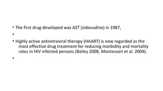 • The first drug developed was AZT (zidovudine) in 1987,
•
• Highly active antiretroviral therapy (HAART) is now regarded as the
most effective drug treatment for reducing morbidity and mortality
rates in HIV infected persons (Bailey 2008, Montessori et al. 2004).
•
 