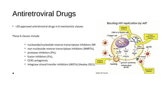 Antiretroviral Drugs
• >20 approved antiretroviral drugs in 6 mechanistic classes
These 6 classes include
• nucleoside/nucleotide reverse transcriptase inhibitors (NRTIs),
• non-nucleoside reverse transcriptase inhibitors (NNRTIs),
• protease inhibitors (PIs),
• fusion inhibitors (FIs),
• CCR5 antagonists
• integrase strand transfer inhibitors (INSTIs) (Healey 2011).
•
 