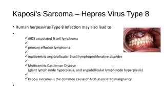 Kaposi’s Sarcoma – Hepres Virus Type 8
• Human herpesvirus Type 8 Infection may also lead to
•
üAIDS associated B cell lymphoma
ü
üprimary effusion lymphoma
ü
ümulticentric angiofollicular B cell lymphoproliferative disorder
ü
üMulticentric Castleman Disease
(giant lymph node hyperplasia, and angiofollicular lymph node hyperplasia)
ü
üKaposi sarcoma is the common cause of AIDS associated malignancy
•
 