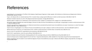 References
Laeyendecker O, Li X, Arroyo M et al. The Effect of HIV Subtype on Rapid Disease Progression in Rakai, Uganda. 13th Conference on Retroviruses and Opportunistic Infections.
February 2006. Abstract no. 44LB.
Yang C, Li M, Newman RD, et al. Genetic diversity of HIV-1 in western Kenya: subtype-specific differences in mother-to-child transmission. AIDS 2003;17:1667-74.
Blackard JT, Renjifo B, Fawzi W, et al. HIV-1 LTR subtype and perinatal transmission. Virology 2001;287:261-5.
Renjifo B, Gilbert P, Chaplin B, et al. Preferential in-utero transmission of HIV-1 subtype C as compared to HIV-1 subtype A or D. AIDS 2004;18:1629-36.
Murray MC, Embree JE, Ramdahin SG, Anzala AO, Njenga S, Plummer FA. Effect of human immunodeficiency virus (HIV) type 1 viral genotype on mother-to-child transmission of HIV-
1. J Infect Dis 2000;181:746-9.
Tranchat C, Van de Perre P, Simonon-Sorel A, et al. Maternal humoral factors associated with perinatal human immunodeficiency virus type-1 transmission in a cohort from Kigali,
Rwanda, 1988-1994. J Infect 1999;39:213-20.
Tapia N, Franco S, Puig-Basagoiti F, et al. Influence of human immunodeficiency virus type 1 subtype on mother-to-child transmission. J Gen Virol 2003;84(Pt 3):607-13.
Martinez AM, Hora VP, Santos AL, et al. Determinants of HIV-1 mother-to-child transmission in Southern Brazil. An Acad Bras Cienc 2006;78:113-21.
Gross KL, Porco TC, Grant RM. HIV-1 superinfection and viral diversity. AIDS 2004;18:1513-20.
Fultz PN. HIV-1 superinfections: omens for vaccine efficacy? AIDS 2004;18:115-9.
Centers for Disease Control and Prevention. Revised guidelines for HIV counseling, testing, and referral. MMWR Recomm Rep 2001;50(RR-19):1-57.
Centers for Disease Control. OraQuick Rapid HIV Test for Oral Fluid - Frequently Asked Questions, 2006. Available from http://www.cdc.gov/hiv/resources/qa/oraqck.htm
Phillips S, Granade TC, Pau CP, Candal D, Hu DJ, Parekh BS. Diagnosis of human immunodeficiency virus type 1 infection with different subtypes using rapid tests. Clin Diagn Lab
Immunol 2000;7:698-9.
•
 