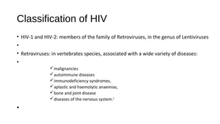 Classification of HIV
• HIV-1 and HIV-2: members of the family of Retroviruses, in the genus of Lentiviruses
•
• Retroviruses: in vertebrates species, associated with a wide variety of diseases:
•
ümalignancies
üautoimmune diseases
üimmunodeficiency syndromes,
üaplastic and haemolytic anaemias,
übone and joint disease
üdiseases of the nervous system.1
•
 
