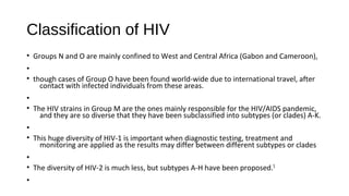 Classification of HIV
• Groups N and O are mainly confined to West and Central Africa (Gabon and Cameroon),
•
• though cases of Group O have been found world-wide due to international travel, after
contact with infected individuals from these areas.
•
• The HIV strains in Group M are the ones mainly responsible for the HIV/AIDS pandemic,
and they are so diverse that they have been subclassified into subtypes (or clades) A-K.
•
• This huge diversity of HIV-1 is important when diagnostic testing, treatment and
monitoring are applied as the results may differ between different subtypes or clades
•
• The diversity of HIV-2 is much less, but subtypes A-H have been proposed.5
•
 