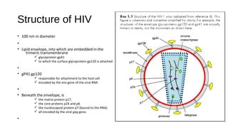 Structure of HIV
• 100 nm in diameter
•
• Lipid envelope, into which are embedded in the
trimeric transmembrane
ü glycoprotein gp41
ü to which the surface glycoprotein gp120 is attached
•
• gP41 gp120
ü responsible for attachment to the host cell
ü encoded by the env gene of the viral RNA
•
• Beneath the envelope, is
ü the matrix protein p17,
ü the core proteins p24 and p6
ü the nucleocapsid protein p7 (bound to the RNA)
ü all encoded by the viral gag gene.
•
 