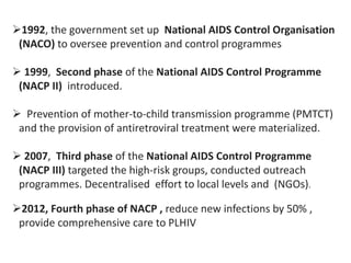 1992, the government set up National AIDS Control Organisation
(NACO) to oversee prevention and control programmes
 1999, Second phase of the National AIDS Control Programme
(NACP II) introduced.
 Prevention of mother-to-child transmission programme (PMTCT)
and the provision of antiretroviral treatment were materialized.
 2007, Third phase of the National AIDS Control Programme
(NACP III) targeted the high-risk groups, conducted outreach
programmes. Decentralised effort to local levels and (NGOs).
2012, Fourth phase of NACP , reduce new infections by 50% ,
provide comprehensive care to PLHIV
 
