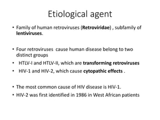 Etiological agent
• Family of human retroviruses (Retroviridae) , subfamily of
lentiviruses.
• Four retroviruses cause human disease belong to two
distinct groups
• HTLV-I and HTLV-II, which are transforming retroviruses
• HIV-1 and HIV-2, which cause cytopathic effects .
• The most common cause of HIV disease is HIV-1.
• HIV-2 was first identified in 1986 in West African patients
 