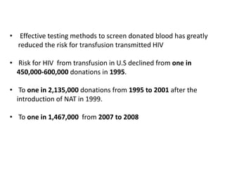 • Effective testing methods to screen donated blood has greatly
reduced the risk for transfusion transmitted HIV
• Risk for HIV from transfusion in U.S declined from one in
450,000-600,000 donations in 1995.
• To one in 2,135,000 donations from 1995 to 2001 after the
introduction of NAT in 1999.
• To one in 1,467,000 from 2007 to 2008
 