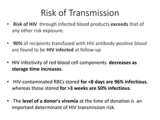 • Risk of HIV through infected blood products exceeds that of
any other risk exposure.
• 90% of recipients transfused with HIV antibody-positive blood
are found to be HIV infected at follow-up
• HIV infectivity of red blood cell components decreases as
storage time increases.
• HIV-contaminated RBCs stored for <8 days are 96% infectious,
whereas those stored for >3 weeks are 50% infectious.
• The level of a donor's viremia at the time of donation is an
important determinant of HIV transmission risk.
Risk of Transmission
 